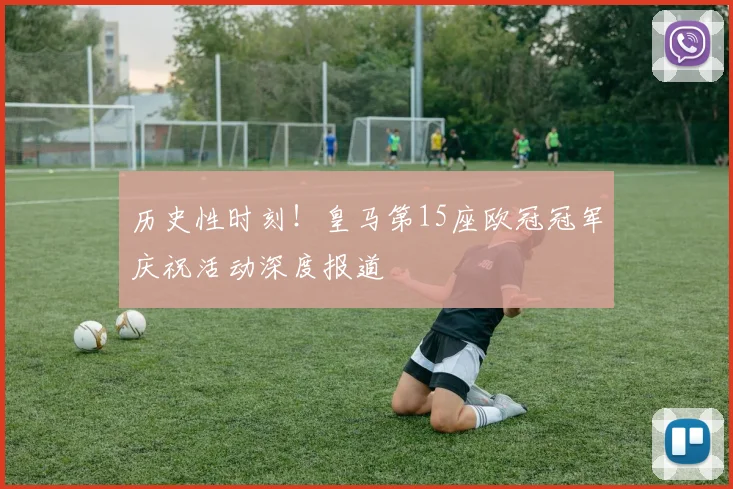 历史性时刻！皇马第15座欧冠冠军庆祝活动深度报道