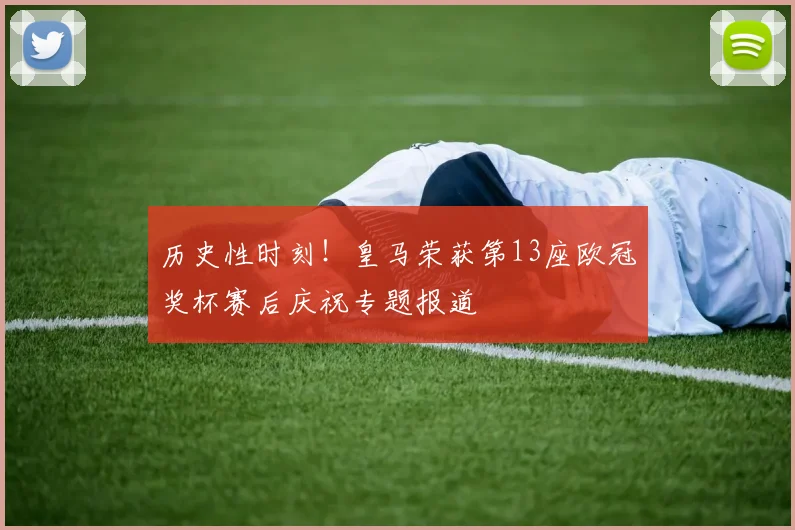 历史性时刻！皇马荣获第13座欧冠奖杯赛后庆祝专题报道