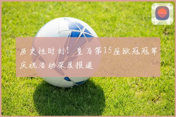 历史性时刻！皇马第15座欧冠冠军庆祝活动深度报道