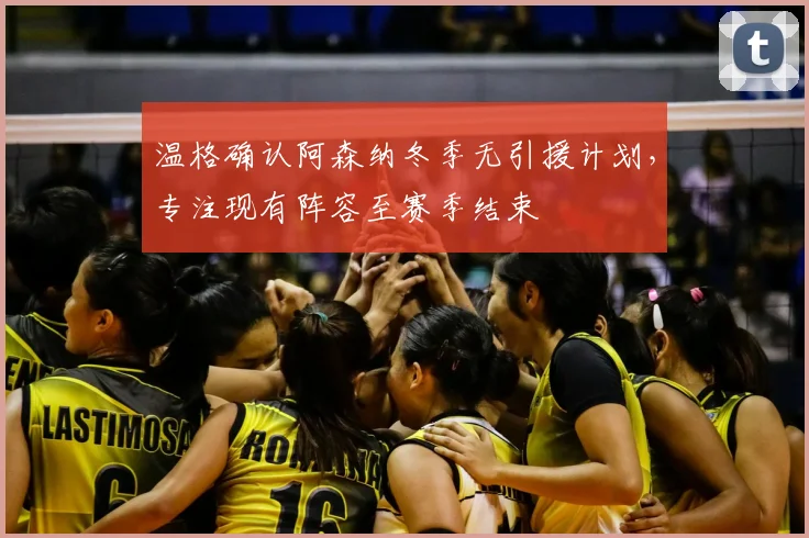 温格确认阿森纳冬季无引援计划，专注现有阵容至赛季结束