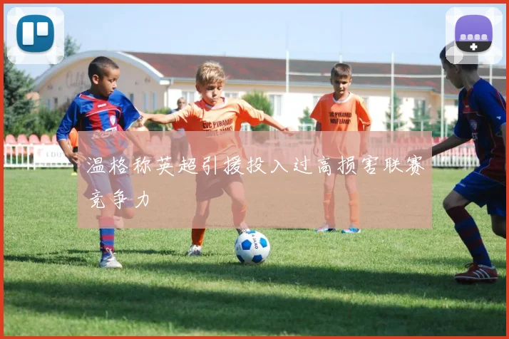 温格称英超引援投入过高损害联赛竞争力