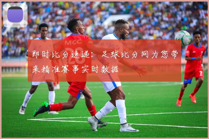 即时比分速递：足球比分网为您带来精准赛事实时数据