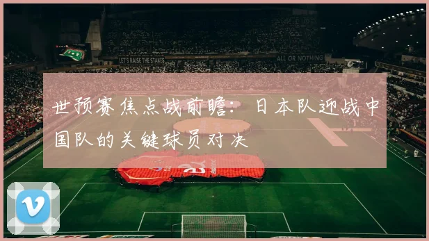 世预赛焦点战前瞻：日本队迎战中国队的关键球员对决