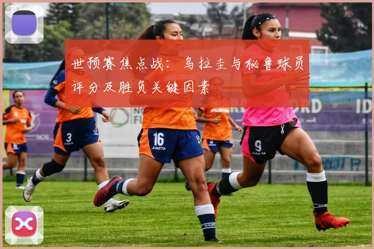 世预赛焦点战:乌拉圭与秘鲁球员评分及胜负关键因素