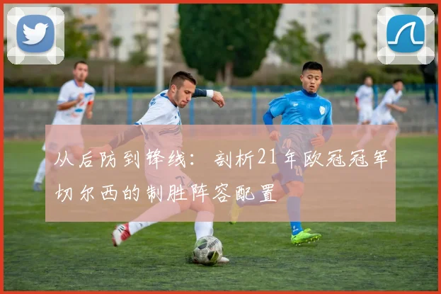 从后防到锋线：剖析21年欧冠冠军切尔西的制胜阵容配置