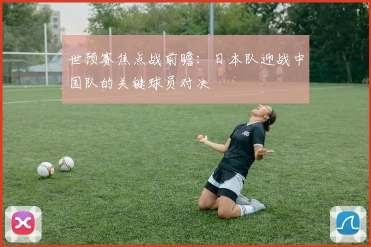 世预赛焦点战前瞻:日本队迎战中国队的关键球员对决