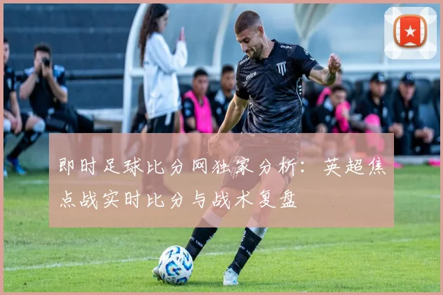 即时足球比分网独家分析:英超焦点战实时比分与战术复盘