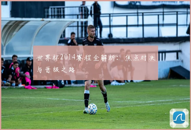 世界杯2014赛程全解析：焦点对决与晋级之路