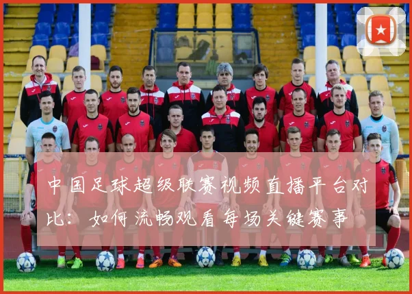 中国足球超级联赛视频直播平台对比：如何流畅观看每场关键赛事